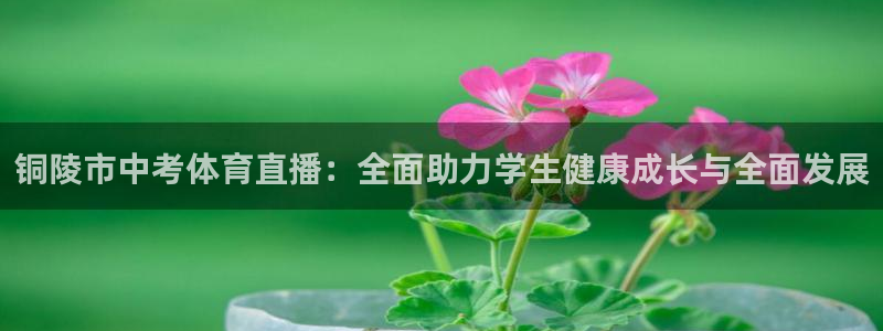 咪咕直播免费观看：铜陵市中考体育直播：全面助力学生健康成长与全面发展